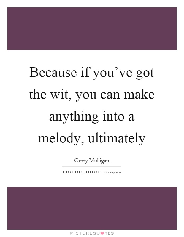 Because if you've got the wit, you can make anything into a melody, ultimately Picture Quote #1