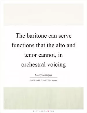 The baritone can serve functions that the alto and tenor cannot, in orchestral voicing Picture Quote #1