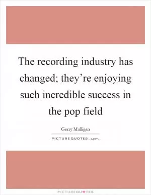 The recording industry has changed; they’re enjoying such incredible success in the pop field Picture Quote #1