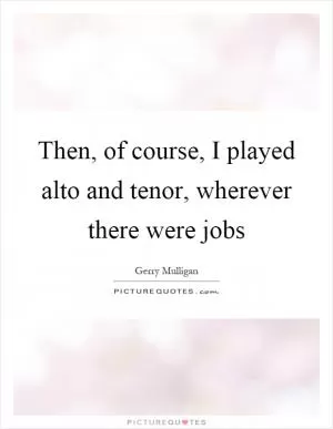 Then, of course, I played alto and tenor, wherever there were jobs Picture Quote #1
