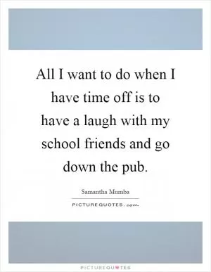 All I want to do when I have time off is to have a laugh with my school friends and go down the pub Picture Quote #1