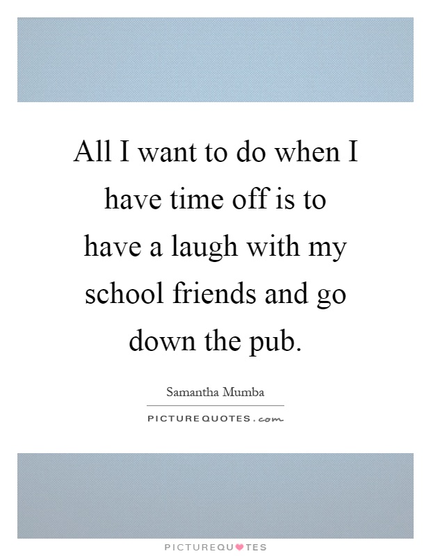 All I want to do when I have time off is to have a laugh with my school friends and go down the pub Picture Quote #1