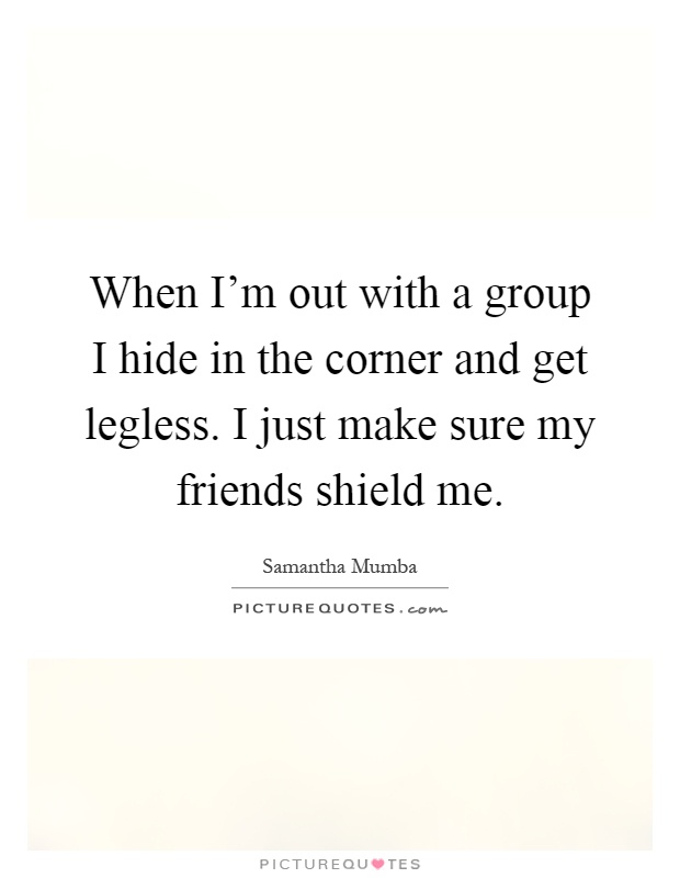 When I'm out with a group I hide in the corner and get legless. I just make sure my friends shield me Picture Quote #1