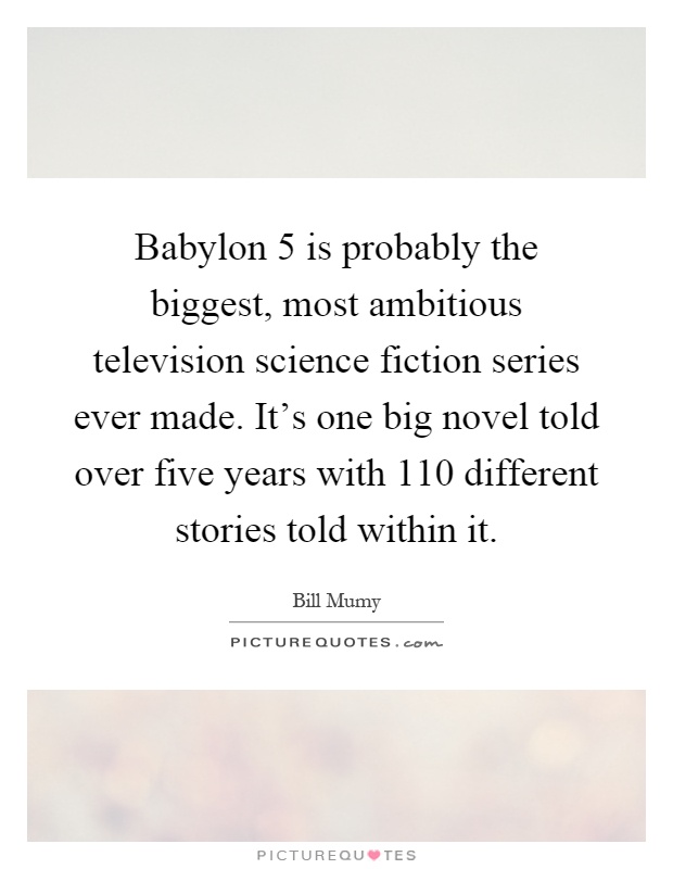 Babylon 5 is probably the biggest, most ambitious television science fiction series ever made. It's one big novel told over five years with 110 different stories told within it Picture Quote #1