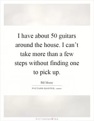 I have about 50 guitars around the house. I can’t take more than a few steps without finding one to pick up Picture Quote #1