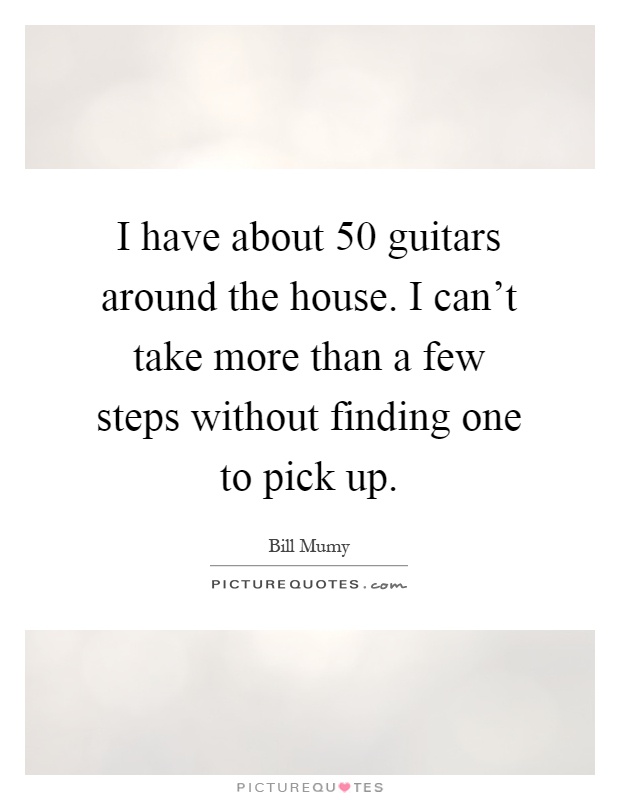 I have about 50 guitars around the house. I can't take more than a few steps without finding one to pick up Picture Quote #1