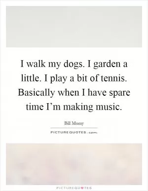 I walk my dogs. I garden a little. I play a bit of tennis. Basically when I have spare time I’m making music Picture Quote #1