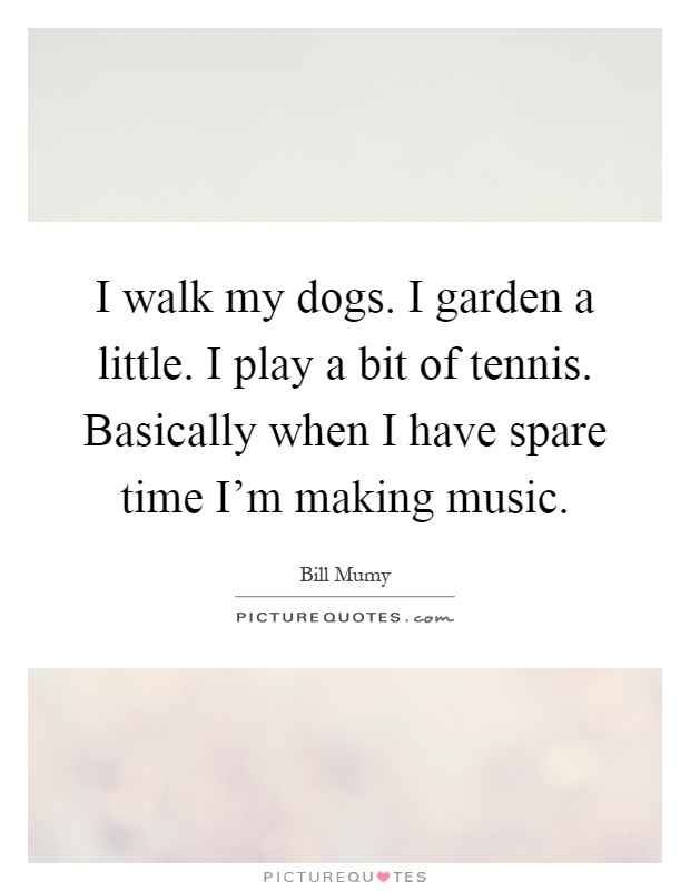 I walk my dogs. I garden a little. I play a bit of tennis. Basically when I have spare time I'm making music Picture Quote #1