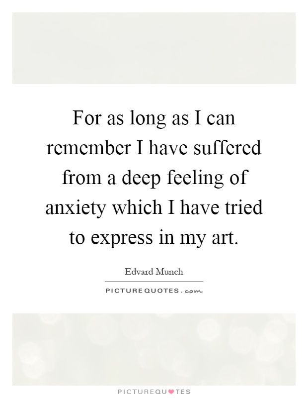 For as long as I can remember I have suffered from a deep feeling of anxiety which I have tried to express in my art Picture Quote #1