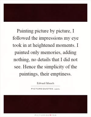 Painting picture by picture, I followed the impressions my eye took in at heightened moments. I painted only memories, adding nothing, no details that I did not see. Hence the simplicity of the paintings, their emptiness Picture Quote #1