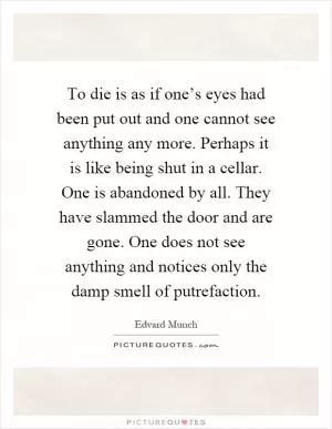 To die is as if one’s eyes had been put out and one cannot see anything any more. Perhaps it is like being shut in a cellar. One is abandoned by all. They have slammed the door and are gone. One does not see anything and notices only the damp smell of putrefaction Picture Quote #1