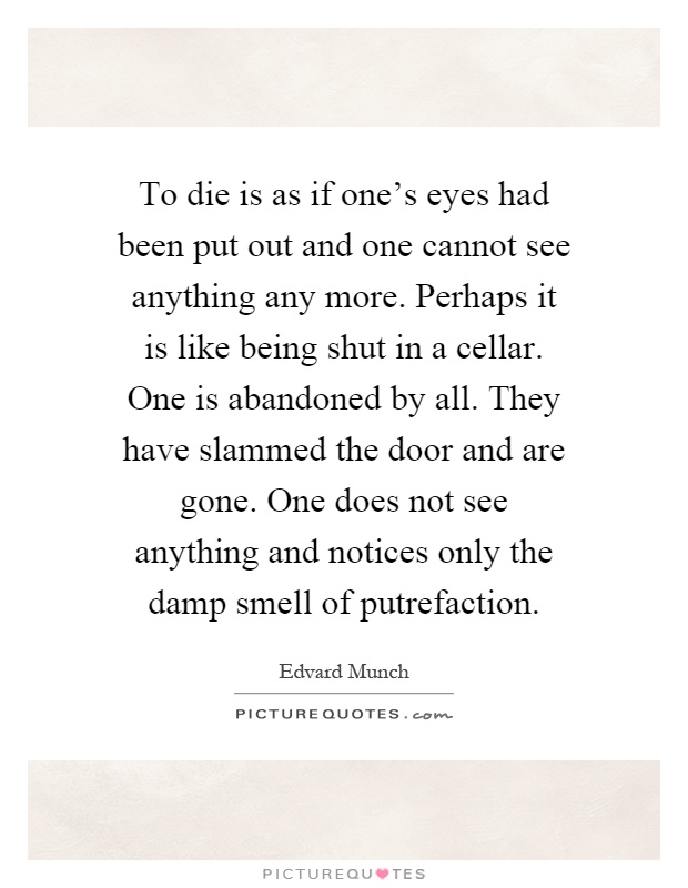 To die is as if one's eyes had been put out and one cannot see anything any more. Perhaps it is like being shut in a cellar. One is abandoned by all. They have slammed the door and are gone. One does not see anything and notices only the damp smell of putrefaction Picture Quote #1