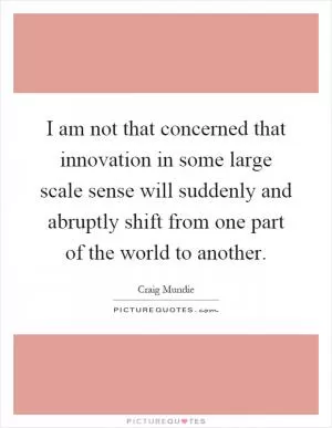 I am not that concerned that innovation in some large scale sense will suddenly and abruptly shift from one part of the world to another Picture Quote #1