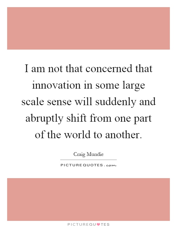I am not that concerned that innovation in some large scale sense will suddenly and abruptly shift from one part of the world to another Picture Quote #1