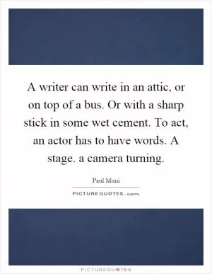 A writer can write in an attic, or on top of a bus. Or with a sharp stick in some wet cement. To act, an actor has to have words. A stage. a camera turning Picture Quote #1