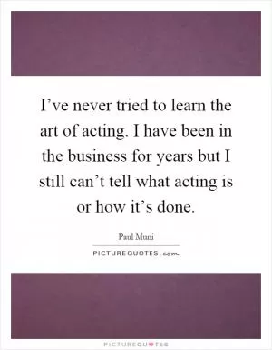 I’ve never tried to learn the art of acting. I have been in the business for years but I still can’t tell what acting is or how it’s done Picture Quote #1