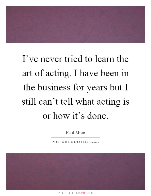 I've never tried to learn the art of acting. I have been in the business for years but I still can't tell what acting is or how it's done Picture Quote #1