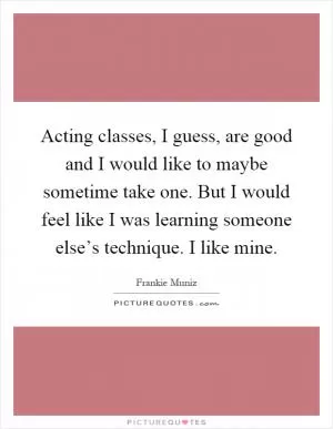 Acting classes, I guess, are good and I would like to maybe sometime take one. But I would feel like I was learning someone else’s technique. I like mine Picture Quote #1