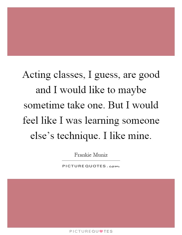 Acting classes, I guess, are good and I would like to maybe sometime take one. But I would feel like I was learning someone else's technique. I like mine Picture Quote #1