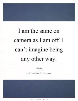 I am the same on camera as I am off. I can’t imagine being any other way Picture Quote #1