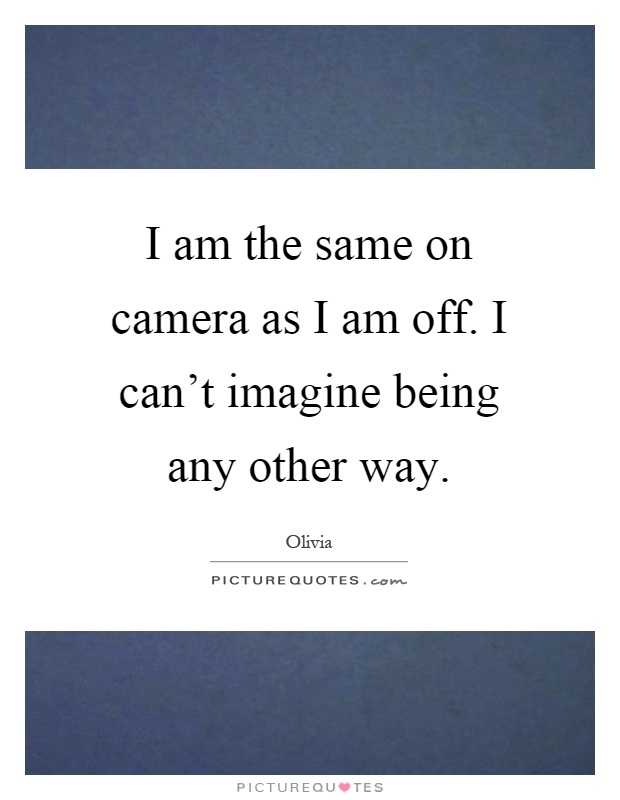 I am the same on camera as I am off. I can't imagine being any other way Picture Quote #1