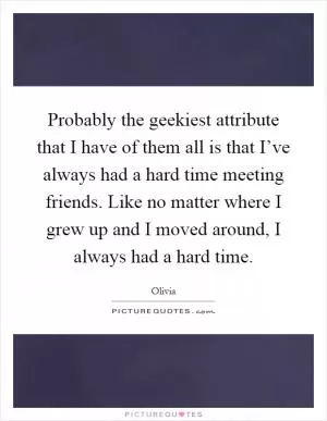 Probably the geekiest attribute that I have of them all is that I’ve always had a hard time meeting friends. Like no matter where I grew up and I moved around, I always had a hard time Picture Quote #1