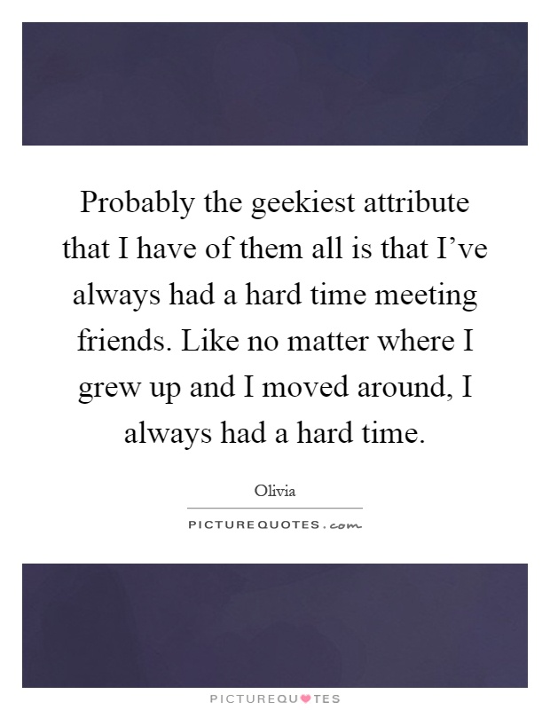 Probably the geekiest attribute that I have of them all is that I've always had a hard time meeting friends. Like no matter where I grew up and I moved around, I always had a hard time Picture Quote #1