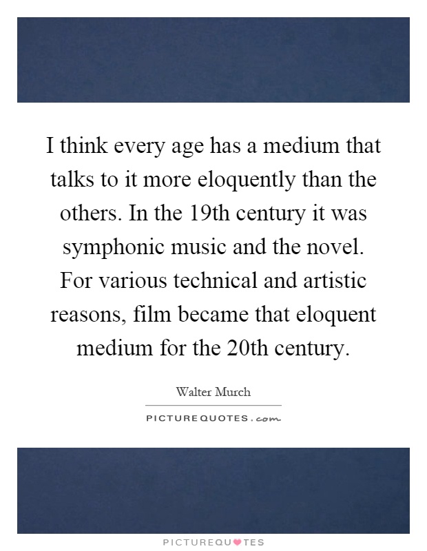 I think every age has a medium that talks to it more eloquently than the others. In the 19th century it was symphonic music and the novel. For various technical and artistic reasons, film became that eloquent medium for the 20th century Picture Quote #1