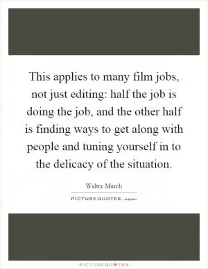 This applies to many film jobs, not just editing: half the job is doing the job, and the other half is finding ways to get along with people and tuning yourself in to the delicacy of the situation Picture Quote #1