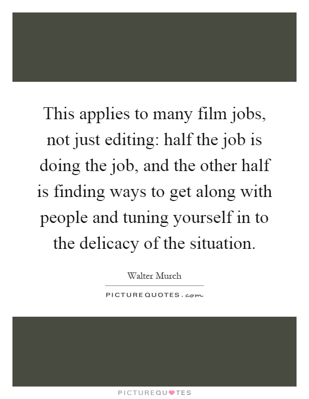 This applies to many film jobs, not just editing: half the job is doing the job, and the other half is finding ways to get along with people and tuning yourself in to the delicacy of the situation Picture Quote #1