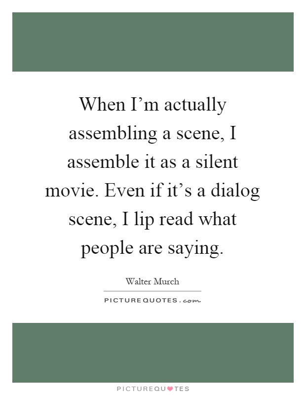 When I'm actually assembling a scene, I assemble it as a silent movie. Even if it's a dialog scene, I lip read what people are saying Picture Quote #1