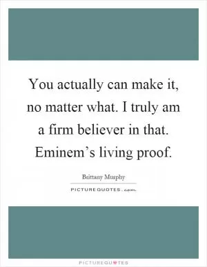 You actually can make it, no matter what. I truly am a firm believer in that. Eminem’s living proof Picture Quote #1