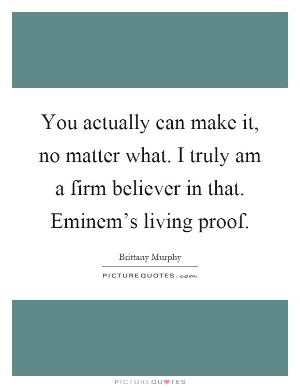 You actually can make it, no matter what. I truly am a firm believer in that. Eminem's living proof Picture Quote #1