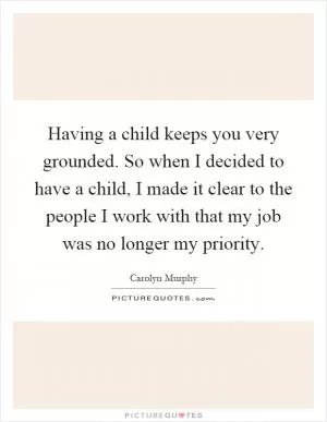 Having a child keeps you very grounded. So when I decided to have a child, I made it clear to the people I work with that my job was no longer my priority Picture Quote #1