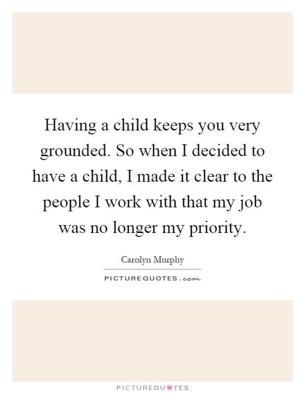 Having a child keeps you very grounded. So when I decided to have a child, I made it clear to the people I work with that my job was no longer my priority Picture Quote #1