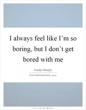 I always feel like I’m so boring, but I don’t get bored with me Picture Quote #1