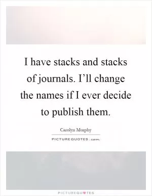 I have stacks and stacks of journals. I’ll change the names if I ever decide to publish them Picture Quote #1