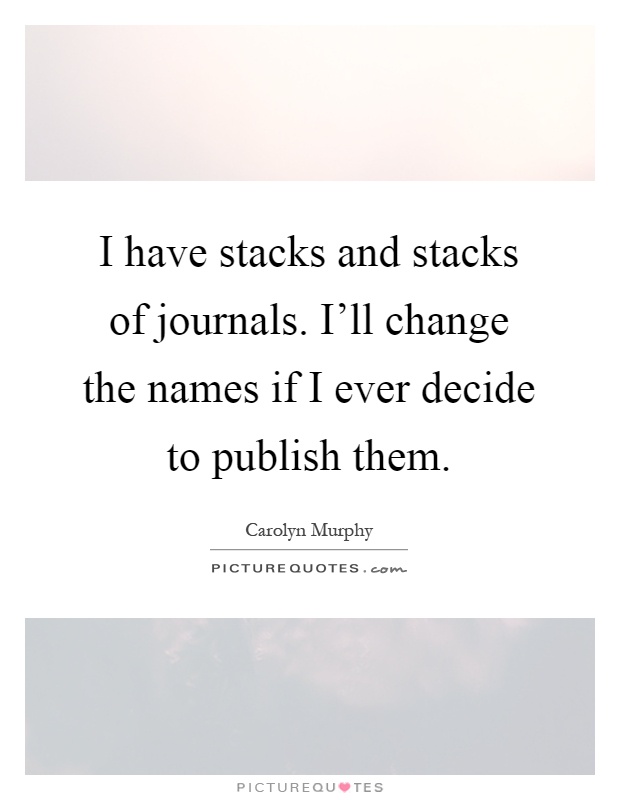 I have stacks and stacks of journals. I'll change the names if I ever decide to publish them Picture Quote #1
