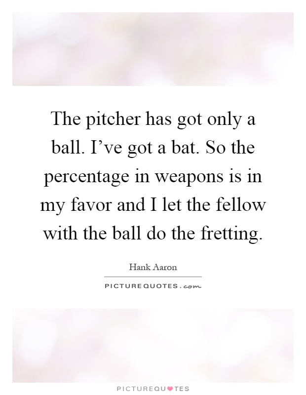 The pitcher has got only a ball. I've got a bat. So the percentage in weapons is in my favor and I let the fellow with the ball do the fretting Picture Quote #1