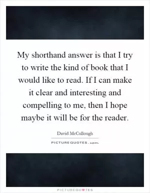 My shorthand answer is that I try to write the kind of book that I would like to read. If I can make it clear and interesting and compelling to me, then I hope maybe it will be for the reader Picture Quote #1