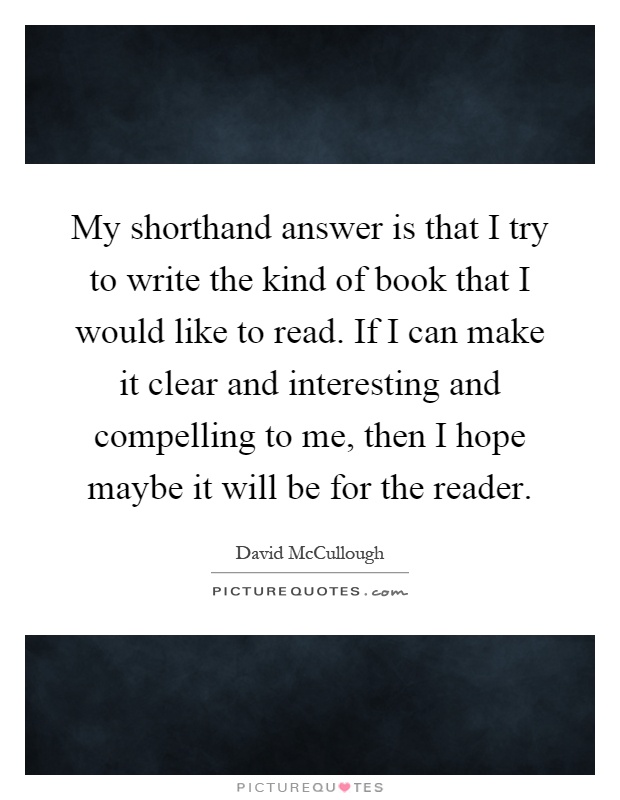 My shorthand answer is that I try to write the kind of book that I would like to read. If I can make it clear and interesting and compelling to me, then I hope maybe it will be for the reader Picture Quote #1