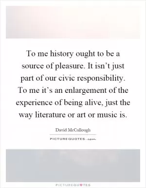 To me history ought to be a source of pleasure. It isn’t just part of our civic responsibility. To me it’s an enlargement of the experience of being alive, just the way literature or art or music is Picture Quote #1