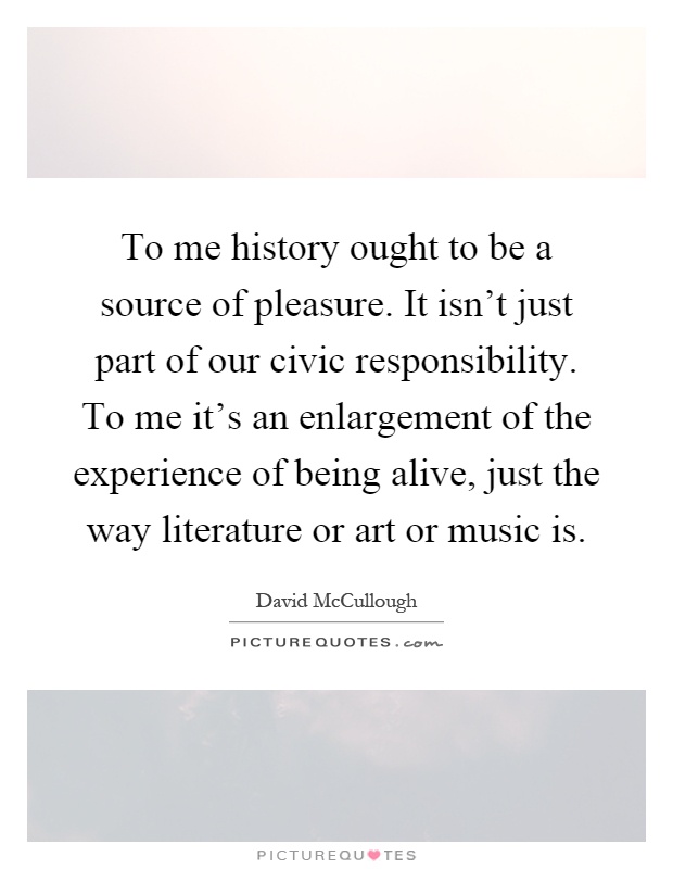 To me history ought to be a source of pleasure. It isn't just part of our civic responsibility. To me it's an enlargement of the experience of being alive, just the way literature or art or music is Picture Quote #1