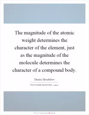 The magnitude of the atomic weight determines the character of the element, just as the magnitude of the molecule determines the character of a compound body Picture Quote #1