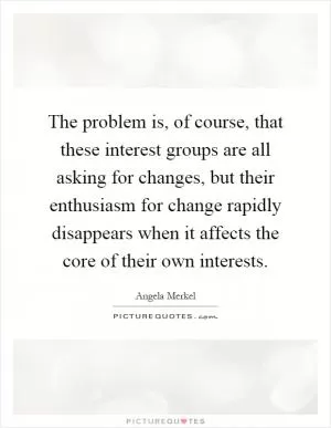 The problem is, of course, that these interest groups are all asking for changes, but their enthusiasm for change rapidly disappears when it affects the core of their own interests Picture Quote #1
