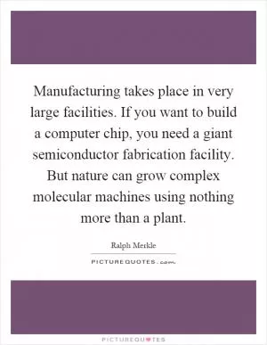 Manufacturing takes place in very large facilities. If you want to build a computer chip, you need a giant semiconductor fabrication facility. But nature can grow complex molecular machines using nothing more than a plant Picture Quote #1