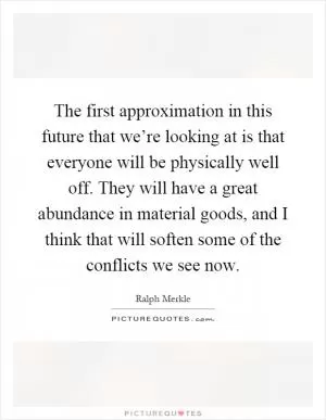 The first approximation in this future that we’re looking at is that everyone will be physically well off. They will have a great abundance in material goods, and I think that will soften some of the conflicts we see now Picture Quote #1