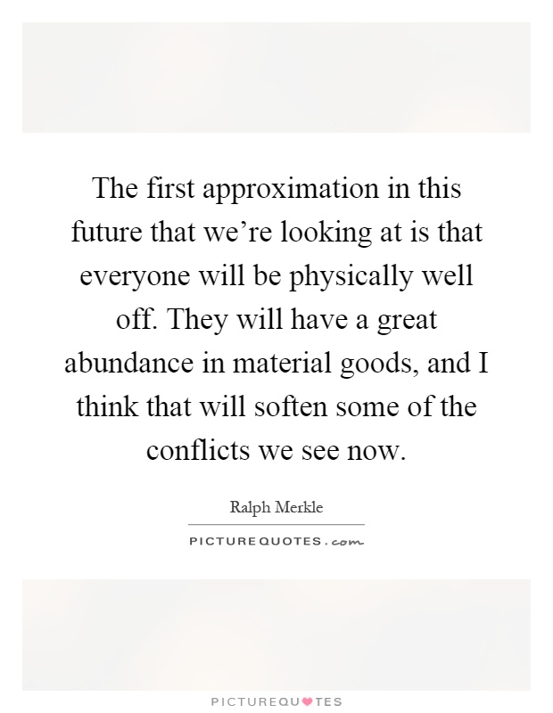 The first approximation in this future that we're looking at is that everyone will be physically well off. They will have a great abundance in material goods, and I think that will soften some of the conflicts we see now Picture Quote #1