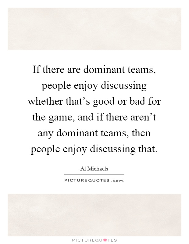 If there are dominant teams, people enjoy discussing whether that's good or bad for the game, and if there aren't any dominant teams, then people enjoy discussing that Picture Quote #1