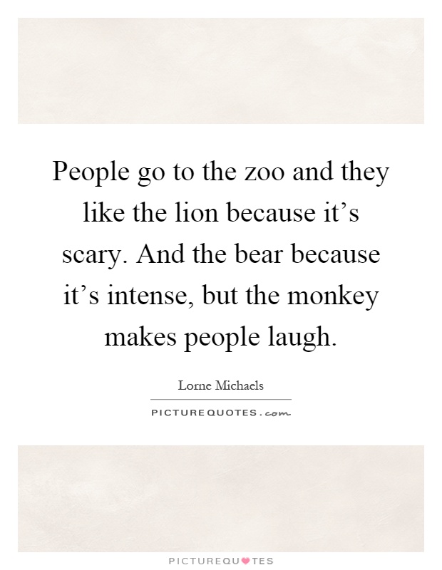 People go to the zoo and they like the lion because it's scary. And the bear because it's intense, but the monkey makes people laugh Picture Quote #1